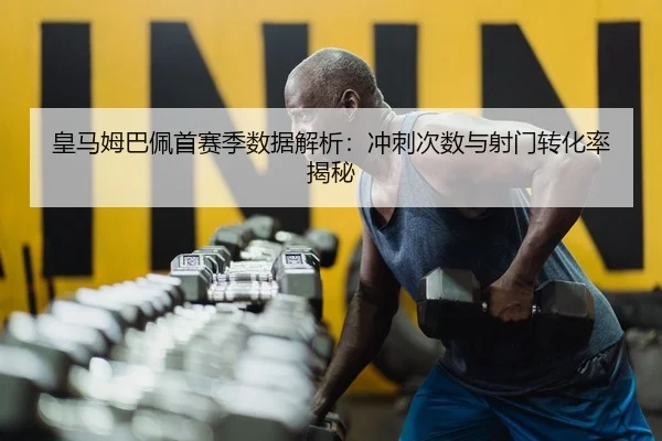 皇马姆巴佩首赛季数据解析：冲刺次数与射门转化率揭秘